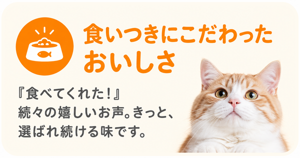 食いつきにこだわったおいしさ 『食べてくれた！』続々の嬉しいお声。きっと、選ばれ続ける味です。