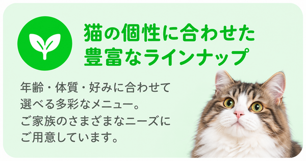 猫の個性に合わせた豊富なラインナップ 年齢・体質・好みに合わせて選べる多彩なメニュー。ご家族のさまざまなニーズにご用意しています。