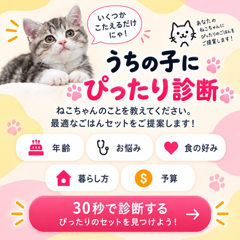 うちの子にぴったり診断。いくつかこたえるだけにゃ！ねこちゃんのことを教えてください。最適なごはんセットをご提案します！年齢・お悩み・食の好み・暮らし方・予算。30秒で診断する ぴったりのセットを見つけよう！